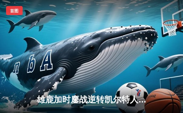 雄鹿加时鏖战逆转凯尔特人，字母哥44分12篮板率队捍卫主场