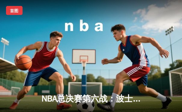 NBA总决赛第六战：波士顿凯尔特人主场力克金州勇士，将系列赛拖入抢七大战