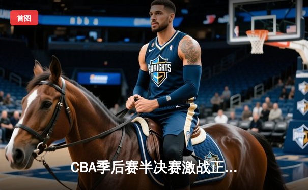 CBA季后赛半决赛激战正酣：辽宁本钢主场逆转广东宏远，总比分2-1领先