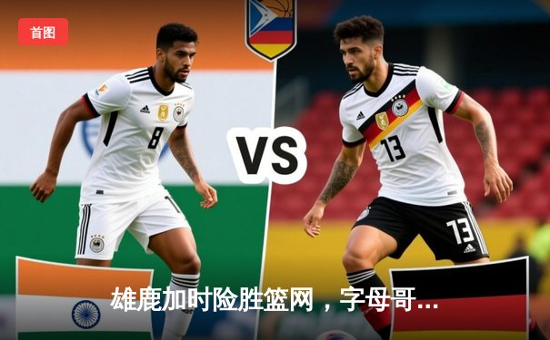 雄鹿加时险胜篮网，字母哥36+12+5主宰关键时刻