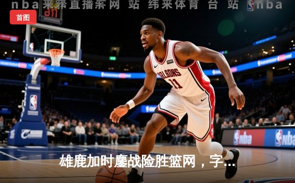 雄鹿加时鏖战险胜篮网，字母哥36+12+5主宰关键时刻