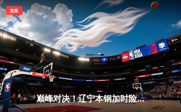 巅峰对决！辽宁本钢加时险胜广东东莞大益，赵继伟33分导演惊天逆转