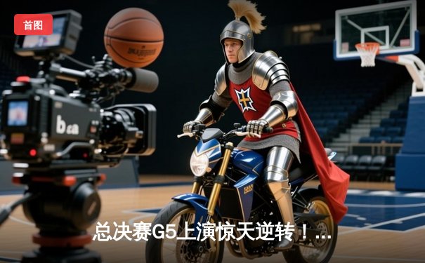 总决赛G5上演惊天逆转！雄鹿加时险胜太阳，字母哥50分创历史