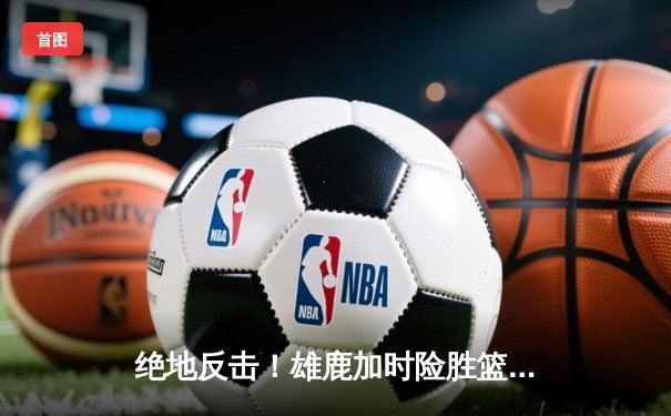 绝地反击！雄鹿加时险胜篮网，字母哥44+14+7主宰关键时刻