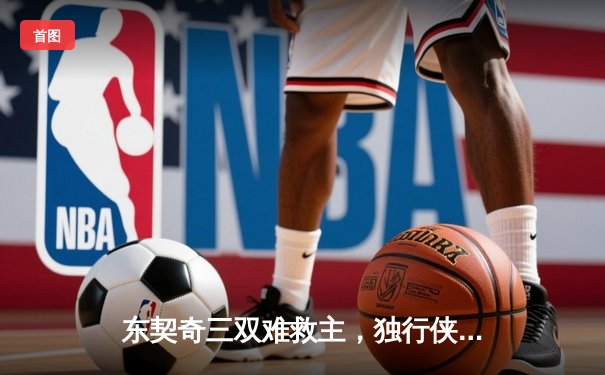 东契奇三双难救主，独行侠加时憾负凯尔特人，总决赛悬念延续