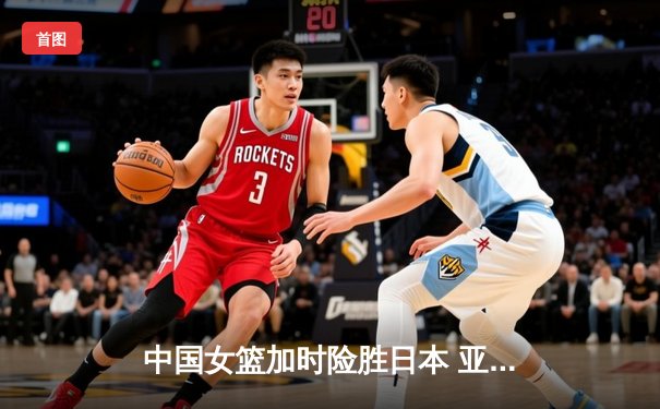 中国女篮加时险胜日本 亚洲杯夺冠终结12年等待